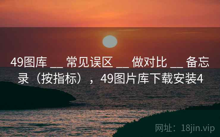 <strong>49图库</strong> __ 常见误区 __ 做对比 __ 备忘录（按指标），49图片库下载安装4